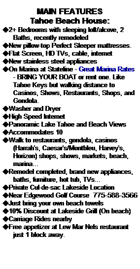 Text Box: MAIN FEATURES 
Tahoe Beach House:
u2+ Bedrooms with sleeping loft/alcove, 2 Baths, recently remodeled
uNew pillow-top Perfect Sleeper mattresses.
uFlat Screen, HD TVs, cable, internet
uNew stainless steel appliances
uOn Marina at Stateline - Great Marina Rates - BRING YOUR BOAT or rent one. Like Tahoe Keys but walking distance to Casinos, Shows, Restaurants, Shops, and Gondola.
uWasher and Dryer
uHigh Speed Internet
uPanoramic Lake Tahoe and Beach Views
uAccommodates 10
uWalk to restaurants, gondola, casinos (Harrah's, Caesar's/Montbleu, Harvey's, Horizon) shops, shows, markets, beach, marina...
uRemodel completed, brand new appliances, baths, furniture, hot tub, TVs...
uPrivate Cul-de-sac Lakeside Location
uNear Edgewood Golf Course  775-588-3566
uJust bring your own beach towels
u10% Discount at Lakeside Grill (On beach)
uCarriage Rides nearby
uFree appetizer at Lew Mar Nels restaurant just 1 block away.
 
 

