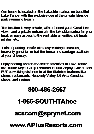 Text Box:  
Our house is located on the Lakeside marina, on beautiful Lake Tahoe, with the exclusive use of the private lakeside park swimming beach.  
The location is very private, with a fenced yard. Great lake views, and a private entrance to the lakeside marina for your boat, or easy access to the rent-able amenities, ski boats, jet skis, etc. 
 Lots of parking on site with easy walking to casinos, heavenly gondola, or hail the horse and carriage available at your driveway.  
Enjoy boating and on-the-water amenities of Lake Tahoe like Tahoe Keys, Camp Richardson, and Zephyr Cove offers BUT be walking distance to all the Stateline features like shows, restaurants, Heavenly Valley Ski Area Gondola, shops, and casinos.  
800-486-2667 
1-866-SOUTHTAhoe 
  aplusresorts@earthlink.net
www.APlusResorts.com  
 
